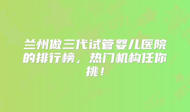 兰州做三代试管婴儿医院的排行榜，热门机构任你挑！