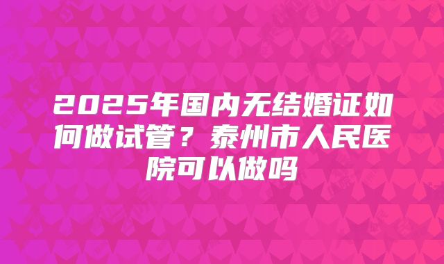 2025年国内无结婚证如何做试管?泰州市人民医院可以做吗