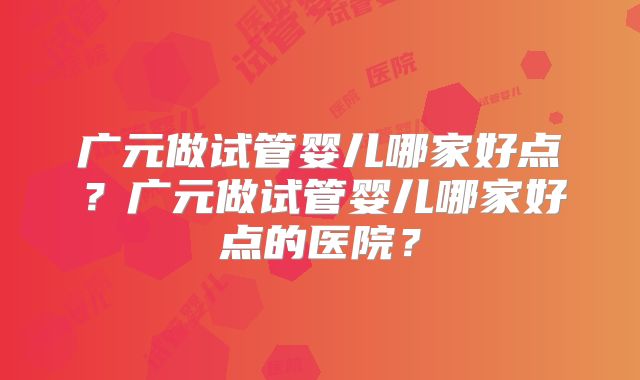 广元做试管婴儿哪家好点？广元做试管婴儿哪家好点的医院？