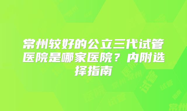 常州较好的公立三代试管医院是哪家医院？内附选择指南