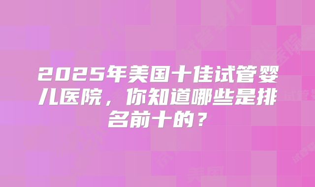 2025年美国十佳试管婴儿医院，你知道哪些是排名前十的？
