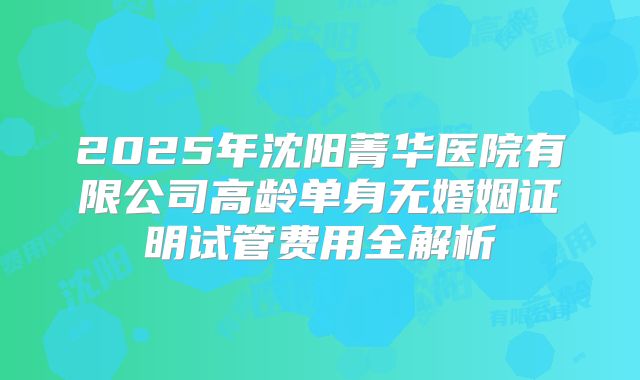 2025年沈阳菁华医院有限公司高龄单身无婚姻证明试管费用全解析