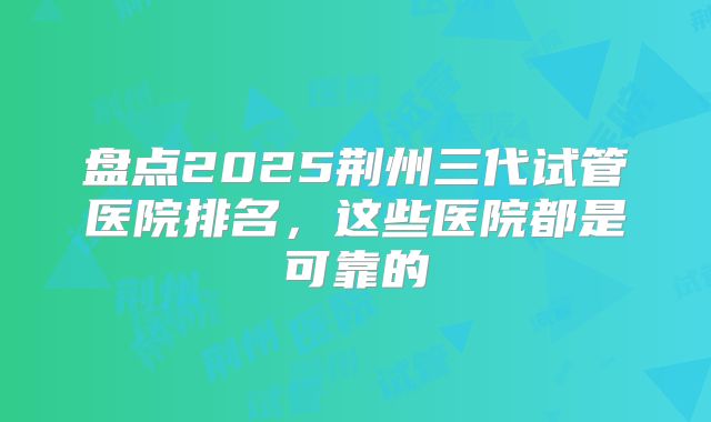 盘点2025荆州三代试管医院排名，这些医院都是可靠的