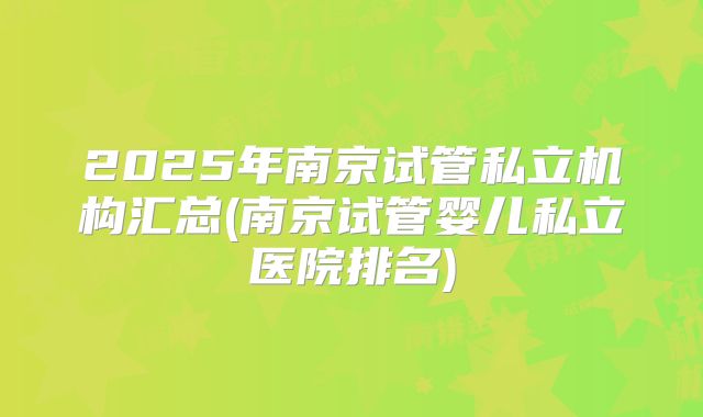 2025年南京试管私立机构汇总(南京试管婴儿私立医院排名)