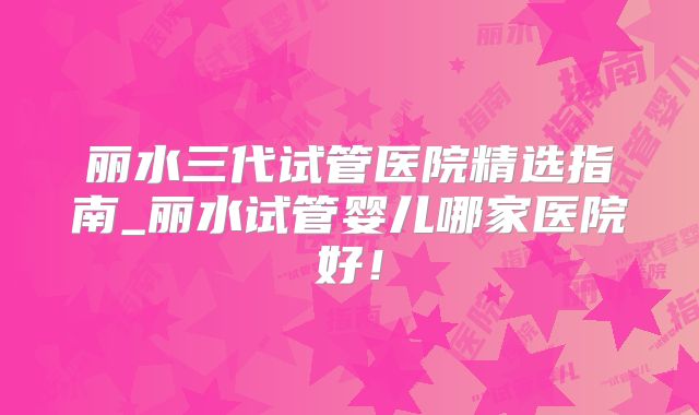 丽水三代试管医院精选指南_丽水试管婴儿哪家医院好!