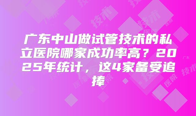 广东中山做试管技术的私立医院哪家成功率高？2025年统计，这4家备受追捧