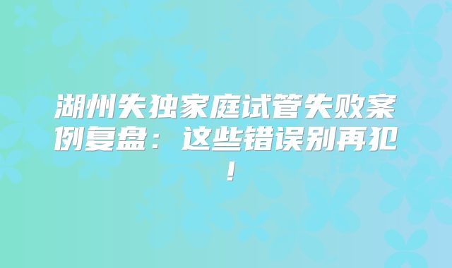 湖州失独家庭试管失败案例复盘：这些错误别再犯！