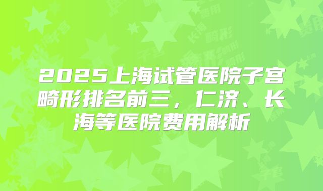 2025上海试管医院子宫畸形排名前三，仁济、长海等医院费用解析