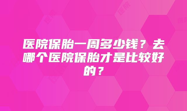 医院保胎一周多少钱?去哪个医院保胎才是比较好的?
