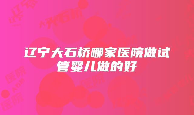 辽宁大石桥哪家医院做试管婴儿做的好
