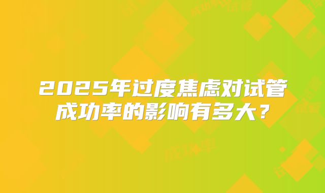 2025年过度焦虑对试管成功率的影响有多大？