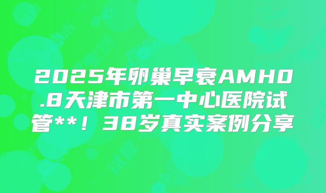 2025年卵巢早衰AMH0.8天津市第一中心医院试管**！38岁真实案例分享