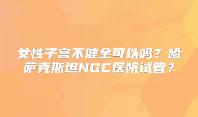 女性子宫不健全可以吗？哈萨克斯坦NGC医院试管？