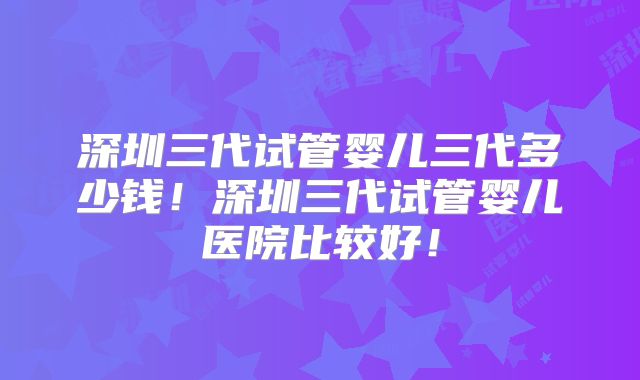深圳三代试管婴儿三代多少钱!深圳三代试管婴儿医院比较好!