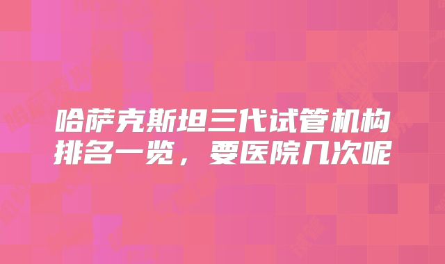 哈萨克斯坦三代试管机构排名一览，要医院几次呢