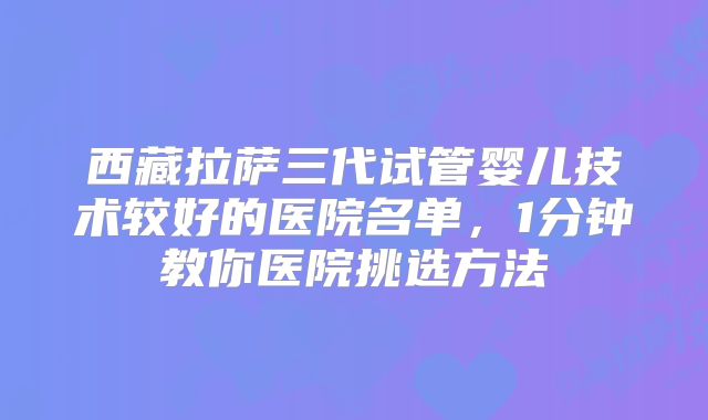 西藏拉萨三代试管婴儿技术较好的医院名单，1分钟教你医院挑选方法