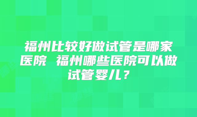 福州比较好做试管是哪家医院 福州哪些医院可以做试管婴儿？
