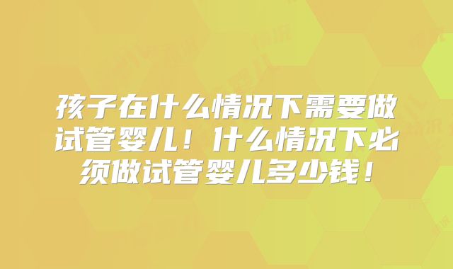 孩子在什么情况下需要做试管婴儿！什么情况下必须做试管婴儿多少钱！