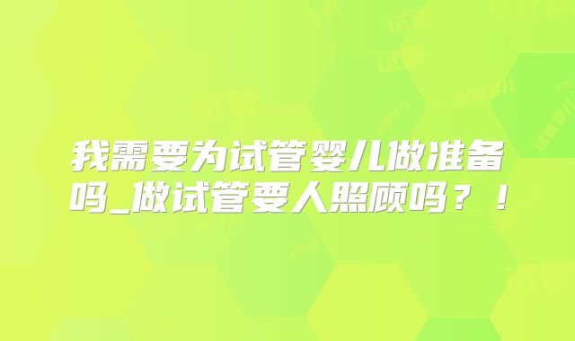 我需要为试管婴儿做准备吗_做试管要人照顾吗?!