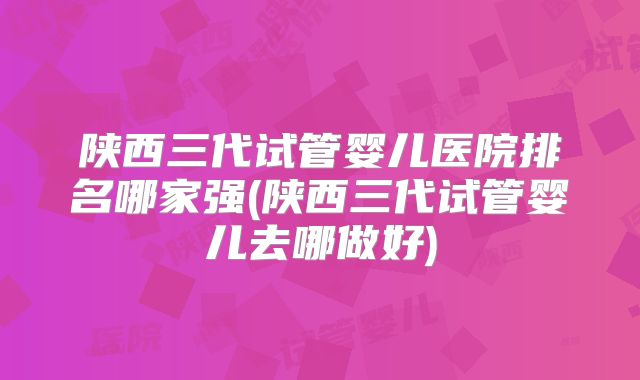 陕西三代试管婴儿医院排名哪家强(陕西三代试管婴儿去哪做好)