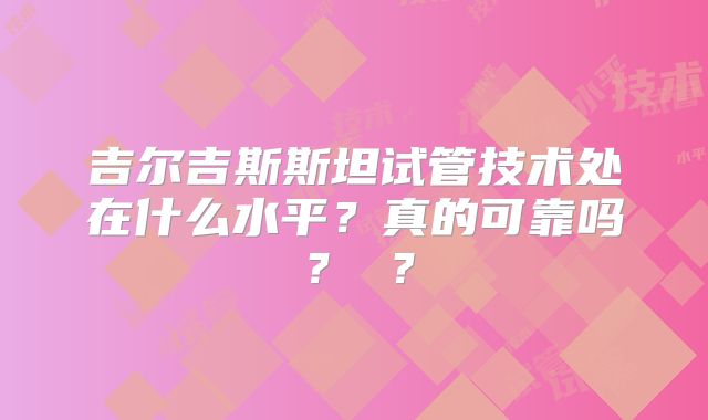 吉尔吉斯斯坦试管技术处在什么水平？真的可靠吗？ ？
