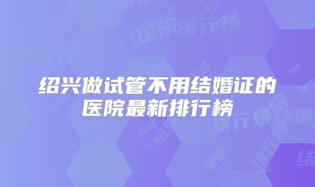 绍兴做试管不用结婚证的医院最新排行榜