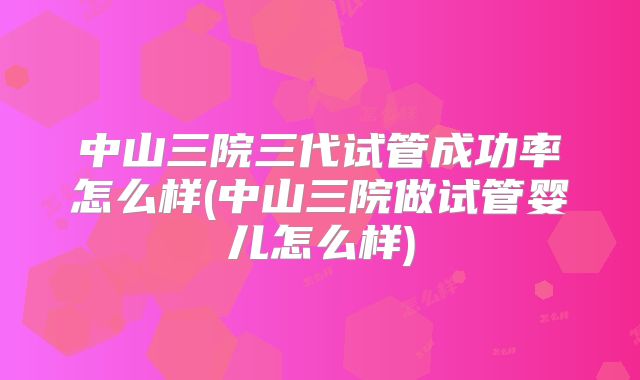 中山三院三代试管成功率怎么样(中山三院做试管婴儿怎么样)