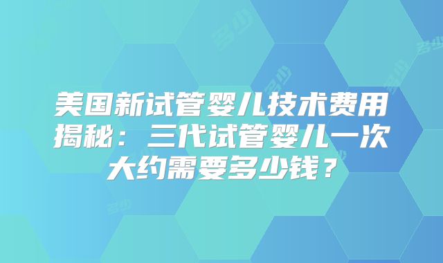 美国新试管婴儿技术费用揭秘：三代试管婴儿一次大约需要多少钱？