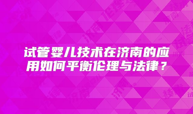 试管婴儿技术在济南的应用如何平衡伦理与法律？