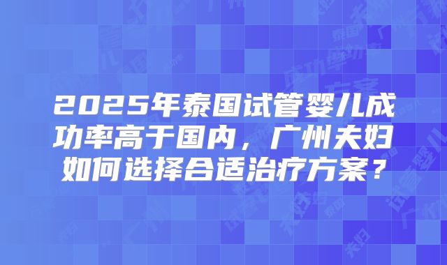2025年泰国试管婴儿成功率高于国内，广州夫妇如何选择合适治疗方案？