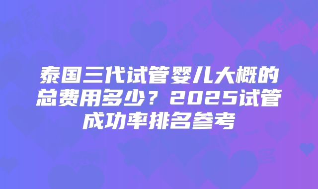 泰国三代试管婴儿大概的总费用多少？2025试管成功率排名参考