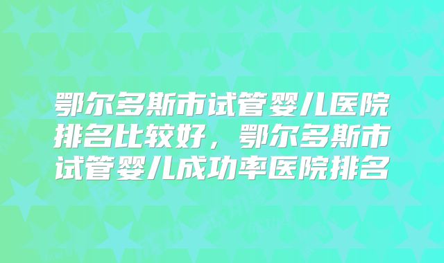 鄂尔多斯市试管婴儿医院排名比较好，鄂尔多斯市试管婴儿成功率医院排名