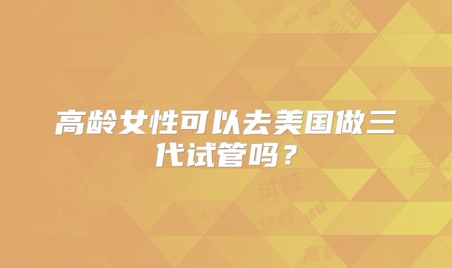 高龄女性可以去美国做三代试管吗？