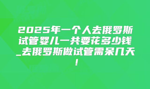 2025年一个人去俄罗斯试管婴儿一共要花多少钱_去俄罗斯做试管需呆几天！