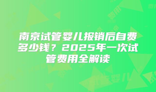 南京试管婴儿报销后自费多少钱？2025年一次试管费用全解读
