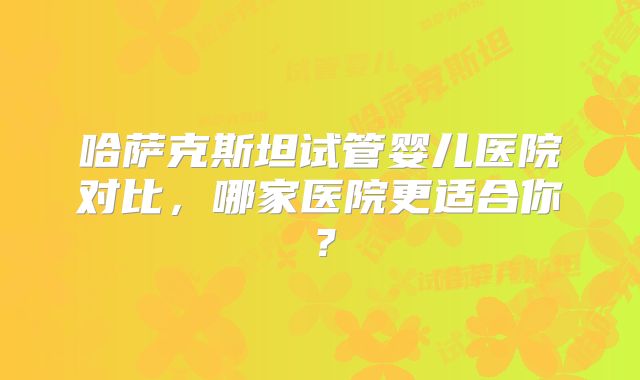 哈萨克斯坦试管婴儿医院对比，哪家医院更适合你？