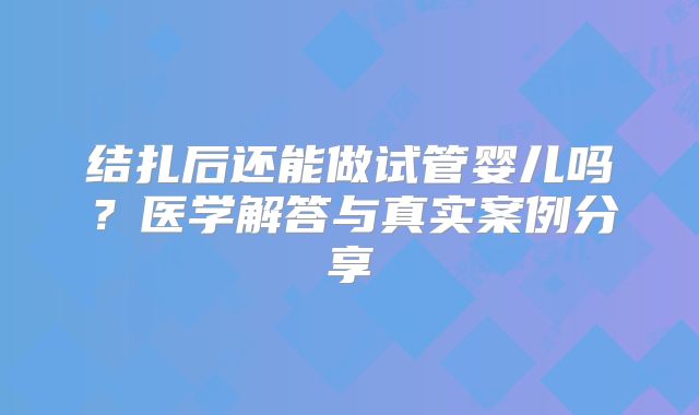 结扎后还能做试管婴儿吗？医学解答与真实案例分享