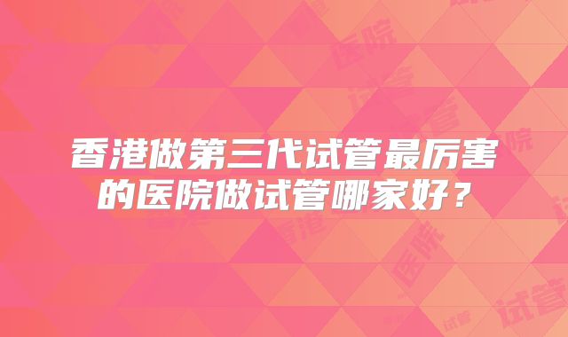 香港做第三代试管最厉害的医院做试管哪家好？