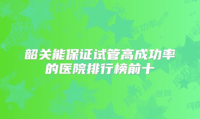 韶关能保证试管高成功率的医院排行榜前十
