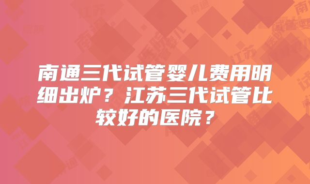 南通三代试管婴儿费用明细出炉？江苏三代试管比较好的医院？