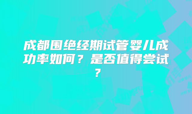成都围绝经期试管婴儿成功率如何?是否值得尝试?