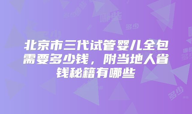 北京市三代试管婴儿全包需要多少钱，附当地人省钱秘籍有哪些