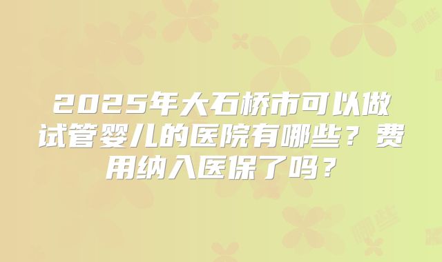 2025年大石桥市可以做试管婴儿的医院有哪些？费用纳入医保了吗？