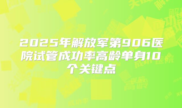 2025年解放军第906医院试管成功率高龄单身10个关键点