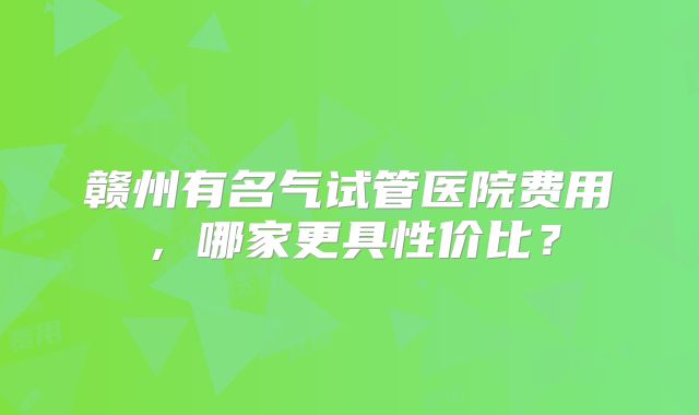 赣州有名气试管医院费用，哪家更具性价比？