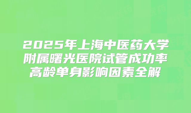 2025年上海中医药大学附属曙光医院试管成功率高龄单身影响因素全解