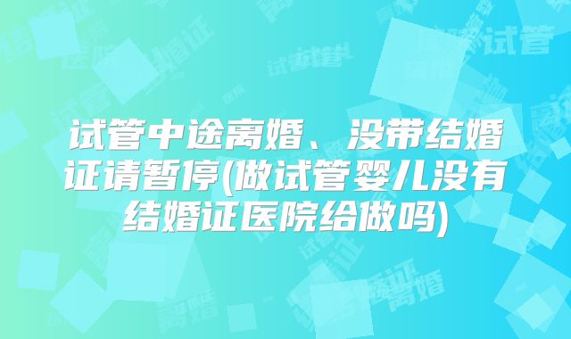 试管中途离婚、没带结婚证请暂停(做试管婴儿没有结婚证医院给做吗)