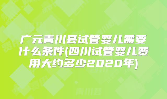 广元青川县试管婴儿需要什么条件(四川试管婴儿费用大约多少2020年)