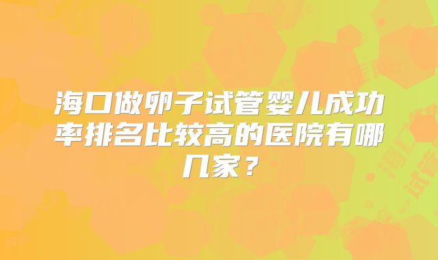 海口做卵子试管婴儿成功率排名比较高的医院有哪几家？