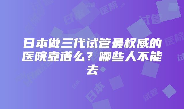 日本做三代试管最权威的医院靠谱么？哪些人不能去